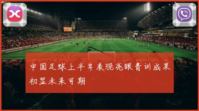 中国足球上半年表现亮眼青训成果初显未来可期