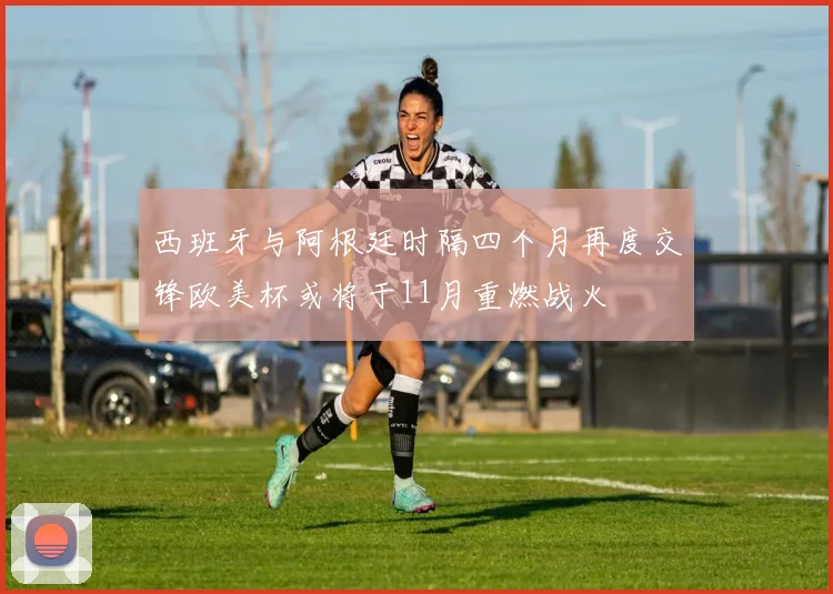 西班牙与阿根廷时隔四个月再度交锋欧美杯或将于11月重燃战火