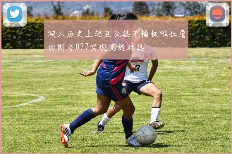 湖人历史上超巨交接不愉快唯独詹姆斯与077实现无缝对接