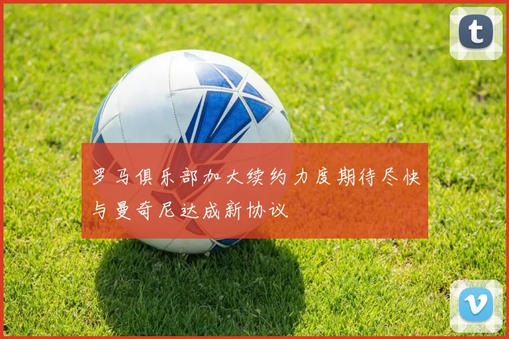 罗马俱乐部加大续约力度期待尽快与曼奇尼达成新协议