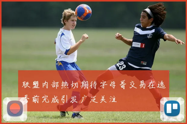 联盟内部热切期待字母哥交易在选秀前完成引发广泛关注