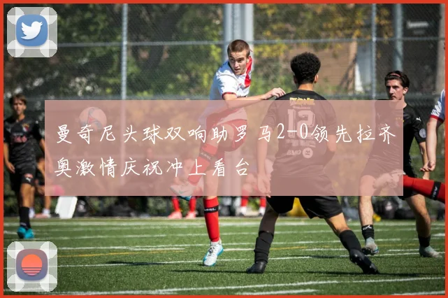 曼奇尼头球双响助罗马2-0领先拉齐奥激情庆祝冲上看台