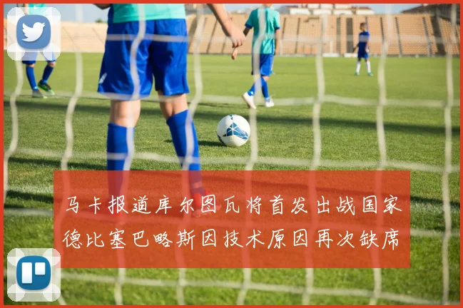 马卡报道库尔图瓦将首发出战国家德比塞巴略斯因技术原因再次缺席