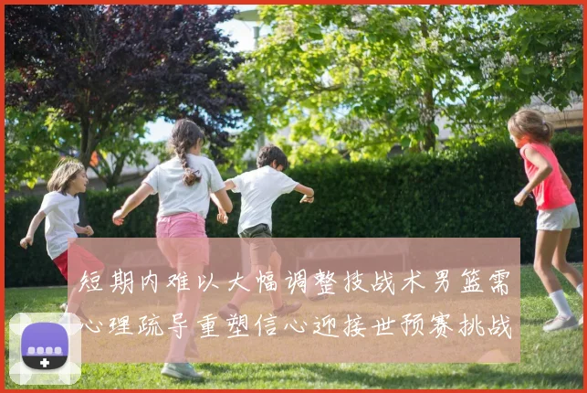 短期内难以大幅调整技战术男篮需心理疏导重塑信心迎接世预赛挑战