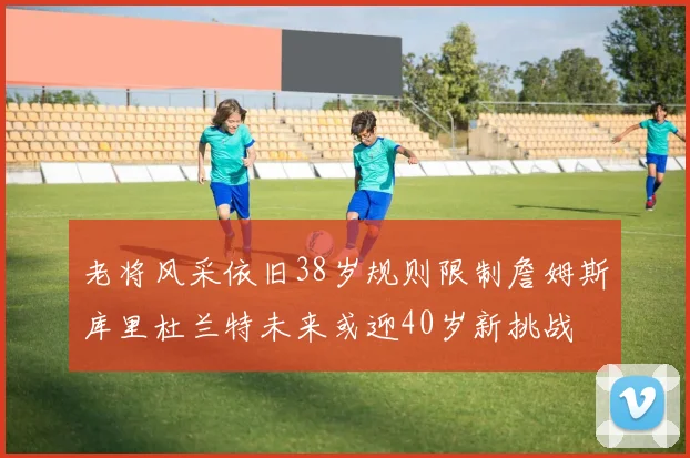 老将风采依旧38岁规则限制詹姆斯库里杜兰特未来或迎40岁新挑战