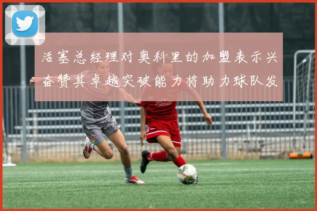 活塞总经理对奥科里的加盟表示兴奋赞其卓越突破能力将助力球队发展