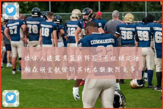 媒体人透露男篮新阵容5号位锁定杨瀚森胡金秋徐昕其他名额激烈竞争