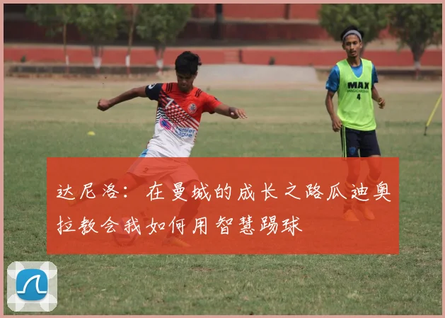 达尼洛：在曼城的成长之路瓜迪奥拉教会我如何用智慧踢球