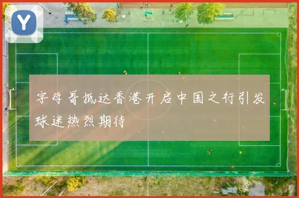 字母哥抵达香港开启中国之行引发球迷热烈期待