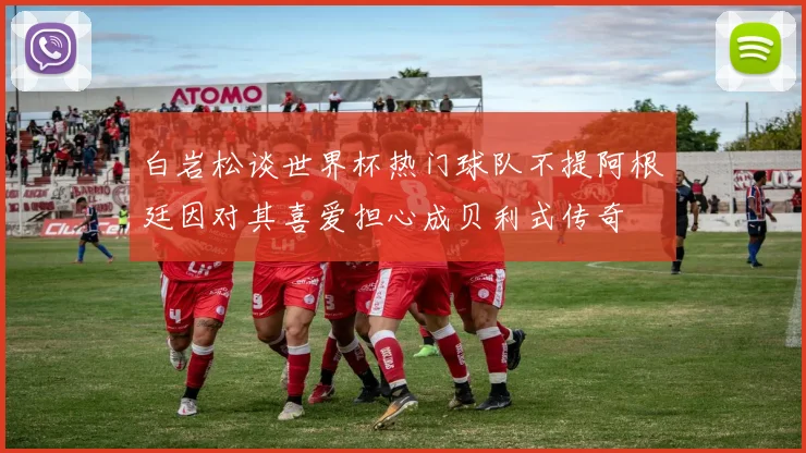 白岩松谈世界杯热门球队不提阿根廷因对其喜爱担心成贝利式传奇