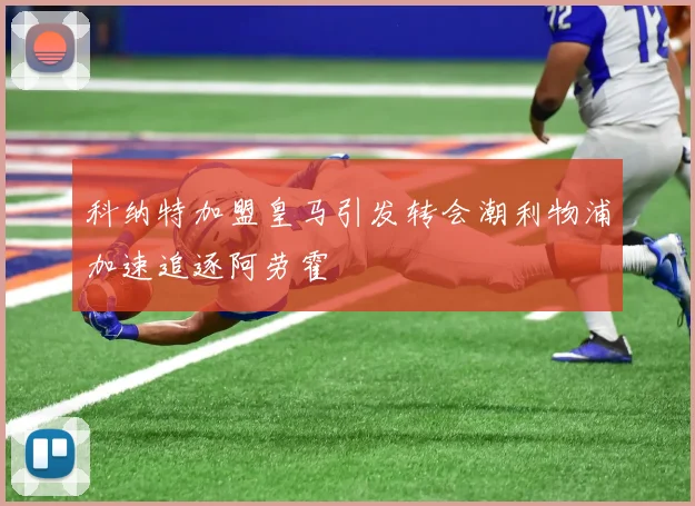 科纳特加盟皇马引发转会潮利物浦加速追逐阿劳霍