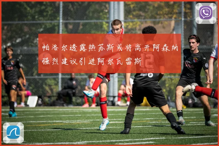 帕洛尔透露热苏斯或将离开阿森纳强烈建议引进阿尔瓦雷斯