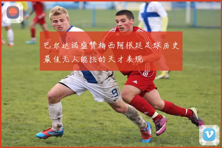 巴尔达诺盛赞梅西阿根廷足球历史最佳无人能挡的天才表现