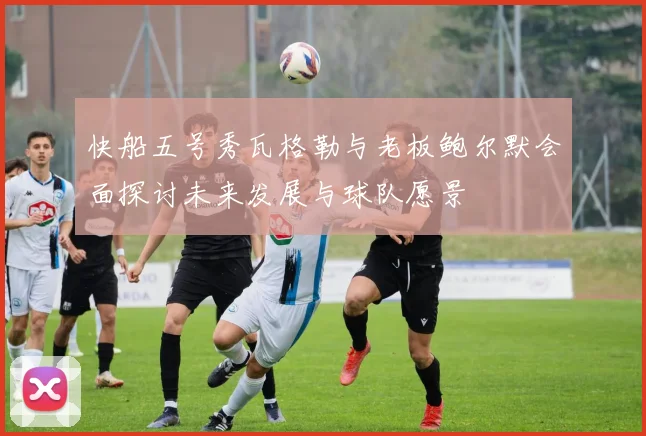 快船五号秀瓦格勒与老板鲍尔默会面探讨未来发展与球队愿景