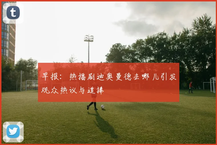 早报：热播剧迪奥曼德去哪儿引发观众热议与追捧