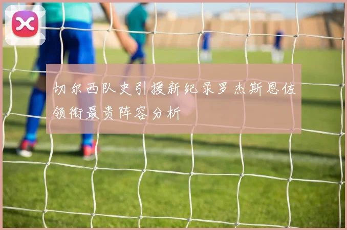 切尔西队史引援新纪录罗杰斯恩佐领衔最贵阵容分析