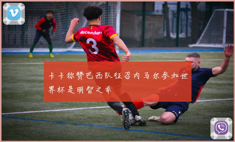 卡卡称赞巴西队征召内马尔参加世界杯是明智之举