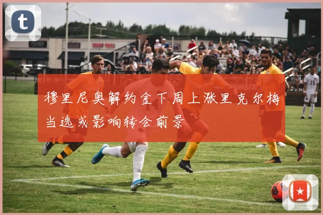 穆里尼奥解约金下周上涨里克尔梅当选或影响转会前景