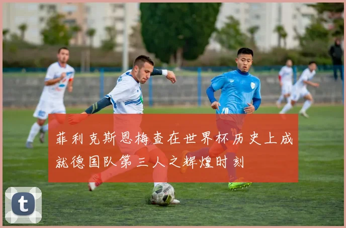 菲利克斯恩梅查在世界杯历史上成就德国队第三人之辉煌时刻