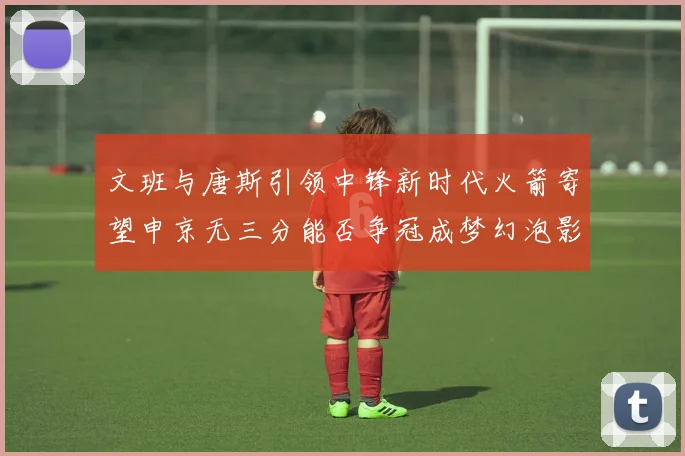 文班与唐斯引领中锋新时代火箭寄望申京无三分能否争冠成梦幻泡影