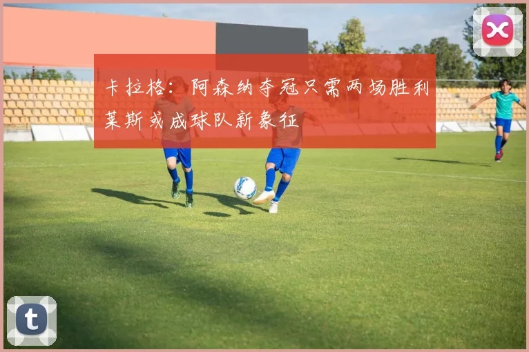 卡拉格：阿森纳夺冠只需两场胜利莱斯或成球队新象征
