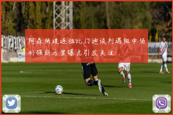 阿森纳追逐祖比门迪谈判遇阻中场补强新方案曝光引发关注