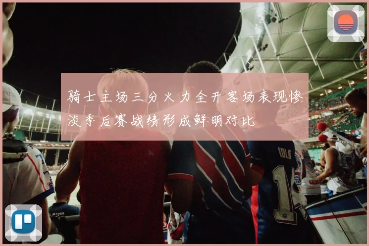 骑士主场三分火力全开客场表现惨淡季后赛战绩形成鲜明对比