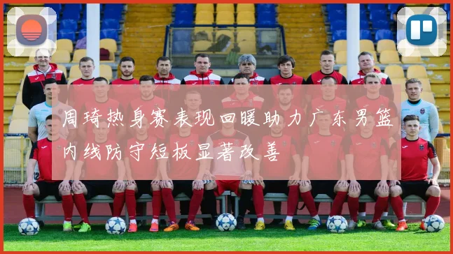 周琦热身赛表现回暖助力广东男篮内线防守短板显著改善